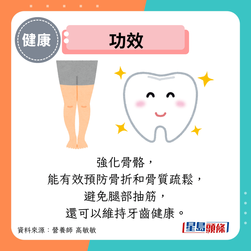 功效：强化骨骼， 能有效预防骨折和骨质疏松， 避免腿部抽筋， 还可以维持牙齿健康。