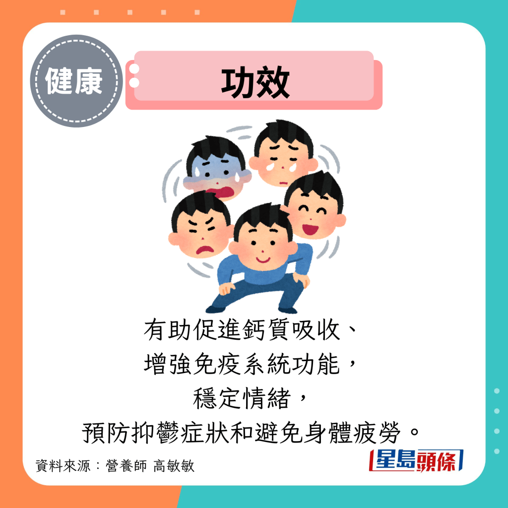 功效：有助促进钙质吸收、 增强免疫系统功能， 稳定情绪， 预防抑郁症状和避免身体疲劳。